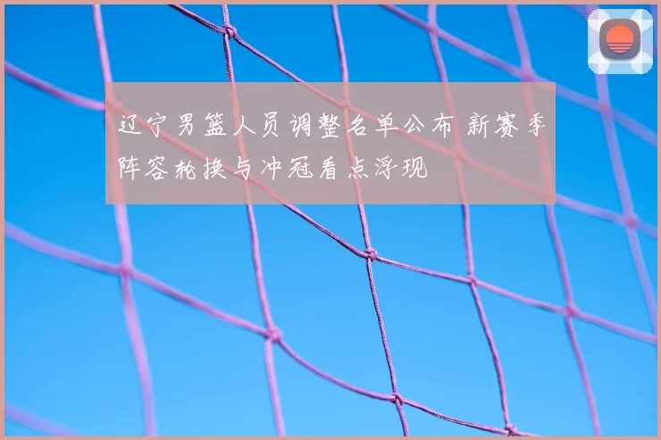 辽宁男篮人员调整名单公布 新赛季阵容轮换与冲冠看点浮现