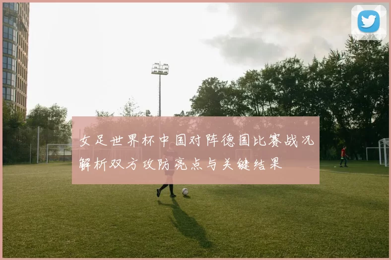 女足世界杯中国对阵德国比赛战况解析双方攻防亮点与关键结果