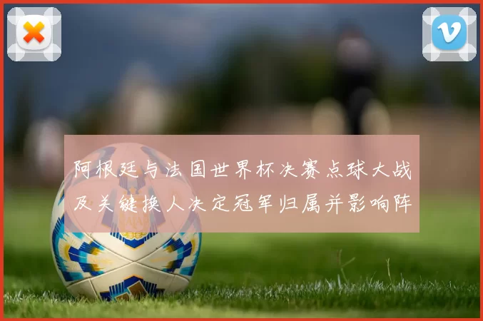 阿根廷与法国世界杯决赛点球大战及关键换人决定冠军归属并影响阵容调整