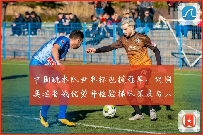 中国跳水队世界杯包揽冠军，巩固奥运备战优势并检验梯队深度与人才储备