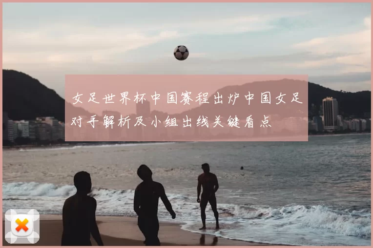 女足世界杯中国赛程出炉中国女足对手解析及小组出线关键看点