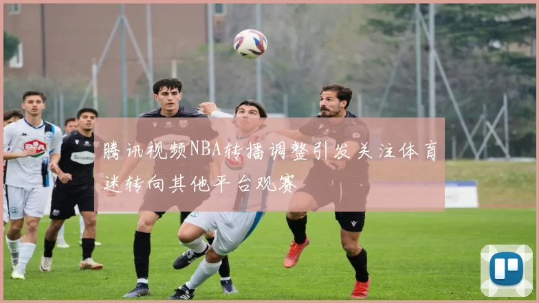 腾讯视频NBA转播调整引发关注体育迷转向其他平台观赛