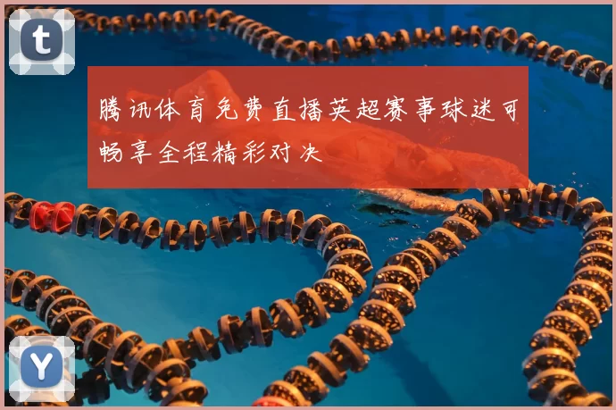 腾讯体育免费直播英超赛事球迷可畅享全程精彩对决