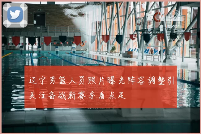 辽宁男篮人员照片曝光阵容调整引关注备战新赛季看点足