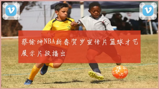 蔡徐坤NBA新春贺岁宣传片篮球才艺展示片段播出