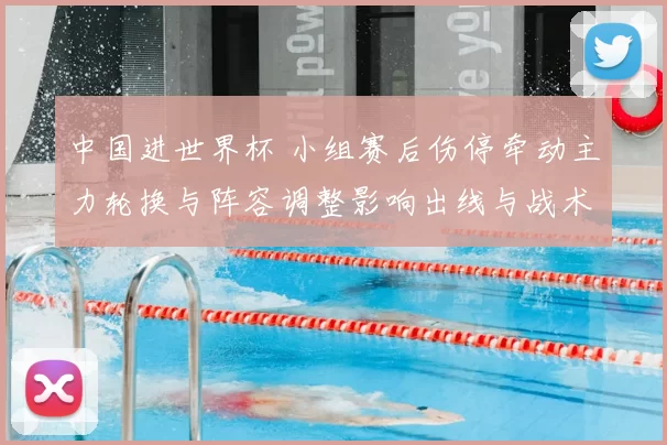 中国进世界杯 小组赛后伤停牵动主力轮换与阵容调整影响出线与战术部署