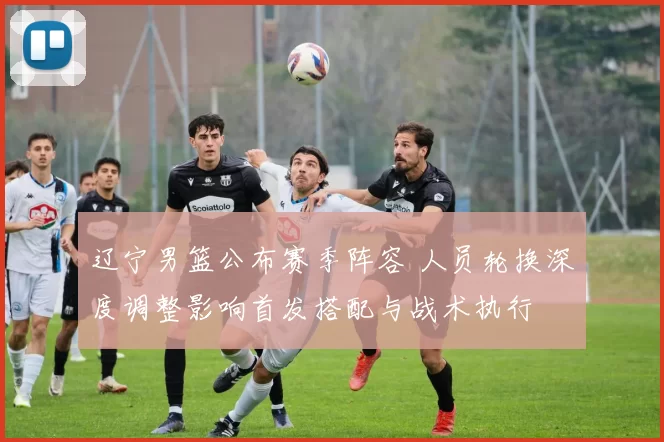 辽宁男篮公布赛季阵容 人员轮换深度调整影响首发搭配与战术执行