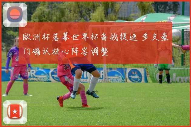 欧洲杯落幕世界杯备战提速 多支豪门确认核心阵容调整