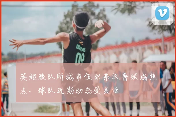 英超狼队所城市伍尔弗汉普顿成焦点，球队近期动态受关注