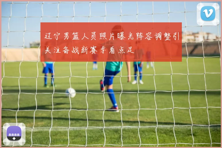 辽宁男篮人员照片曝光阵容调整引关注备战新赛季看点足