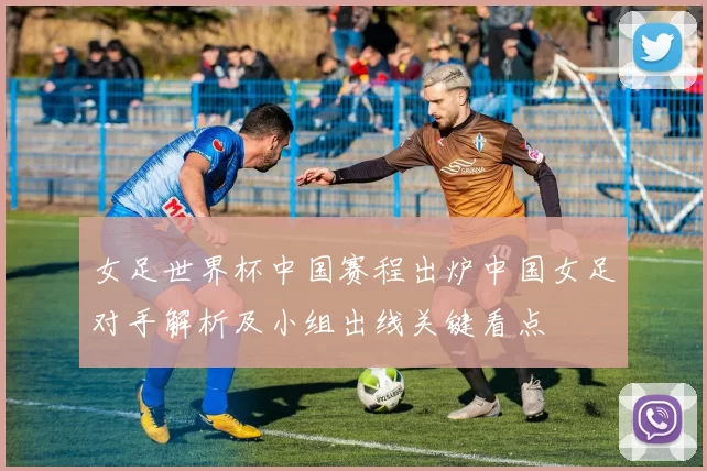 女足世界杯中国赛程出炉中国女足对手解析及小组出线关键看点