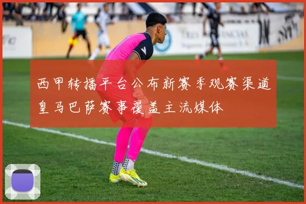 西甲转播平台公布新赛季观赛渠道皇马巴萨赛事覆盖主流媒体