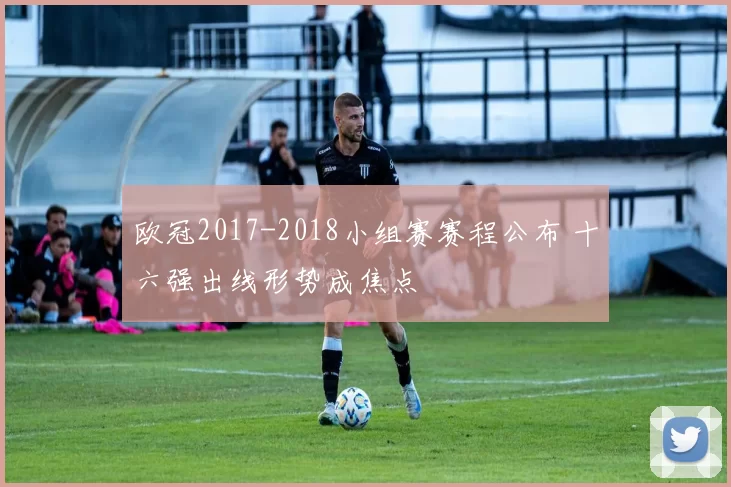 欧冠2017-2018小组赛赛程公布 十六强出线形势成焦点