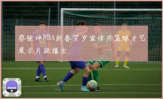 蔡徐坤NBA新春贺岁宣传片篮球才艺展示片段播出