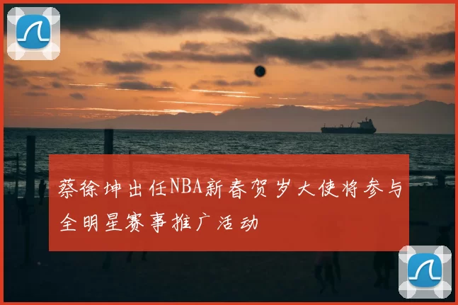 蔡徐坤出任NBA新春贺岁大使将参与全明星赛事推广活动