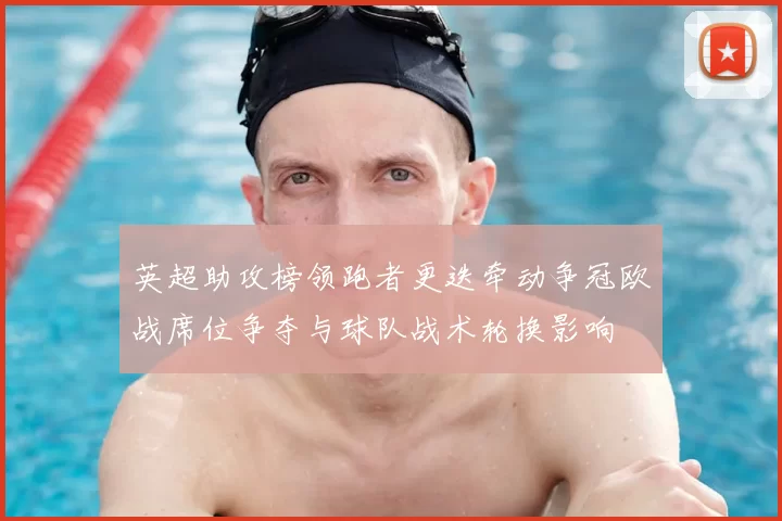 英超助攻榜领跑者更迭牵动争冠欧战席位争夺与球队战术轮换影响