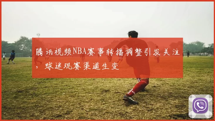 腾讯视频NBA赛事转播调整引发关注，球迷观赛渠道生变