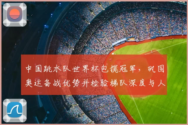 中国跳水队世界杯包揽冠军，巩固奥运备战优势并检验梯队深度与人才储备