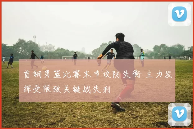 首钢男篮比赛末节攻防失衡 主力发挥受限致关键战失利