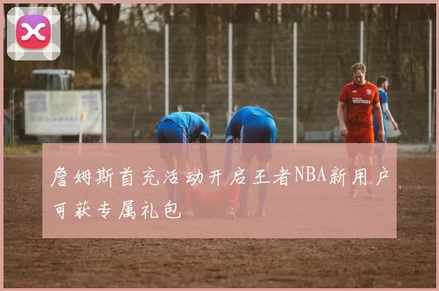 詹姆斯首充活动开启王者NBA新用户可获专属礼包