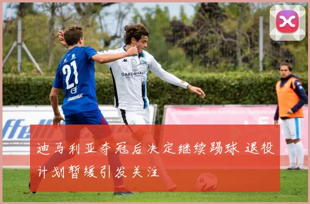 迪马利亚夺冠后决定继续踢球 退役计划暂缓引发关注