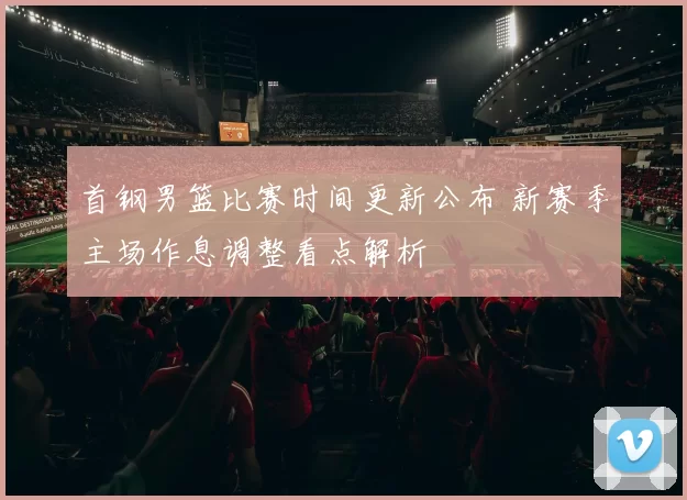 首钢男篮比赛时间更新公布 新赛季主场作息调整看点解析