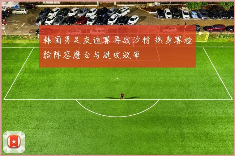 韩国男足友谊赛再战沙特 热身赛检验阵容磨合与进攻效率