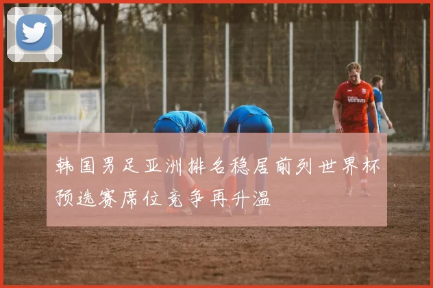 韩国男足亚洲排名稳居前列世界杯预选赛席位竞争再升温
