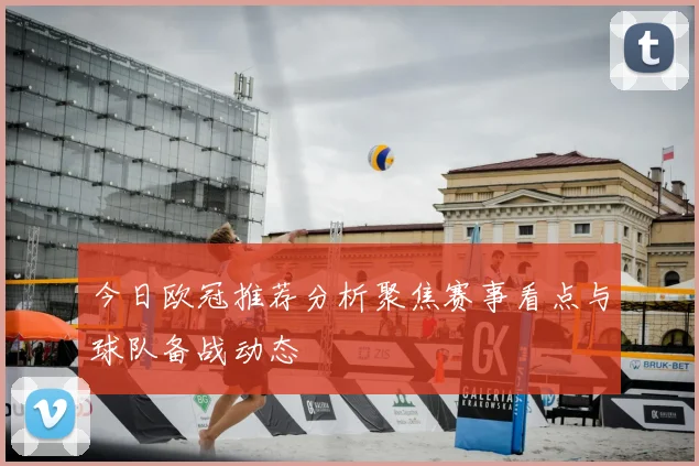今日欧冠推荐分析聚焦赛事看点与球队备战动态