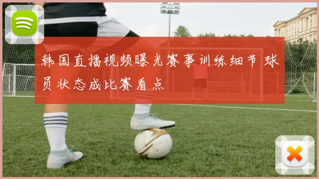 韩国直播视频曝光赛事训练细节 球员状态成比赛看点